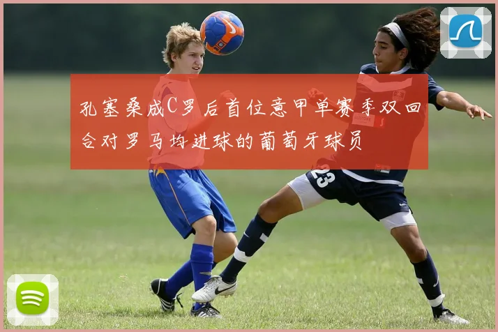 孔塞桑成C罗后首位意甲单赛季双回合对罗马均进球的葡萄牙球员