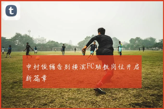 中村俊辅告别横滨FC助教岗位开启新篇章