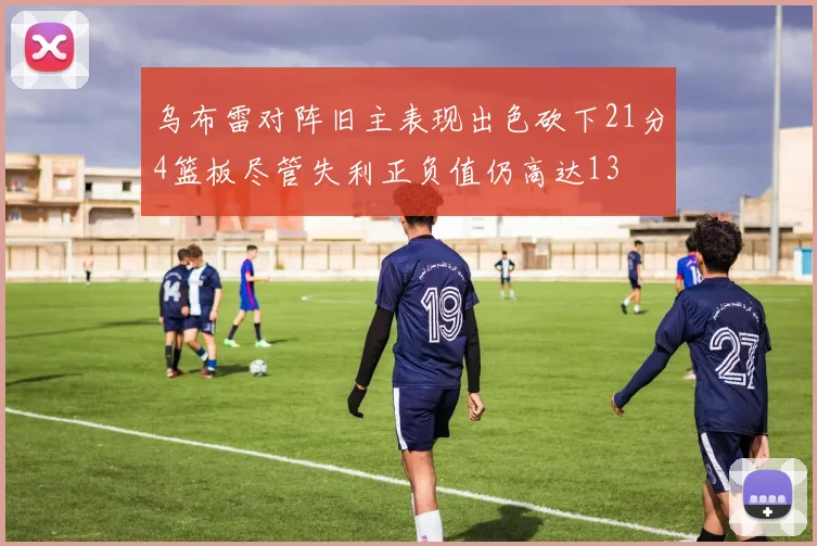 乌布雷对阵旧主表现出色砍下21分4篮板尽管失利正负值仍高达13