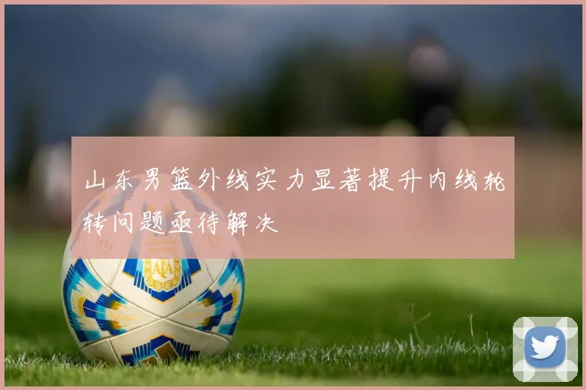 山东男篮外线实力显著提升内线轮转问题亟待解决