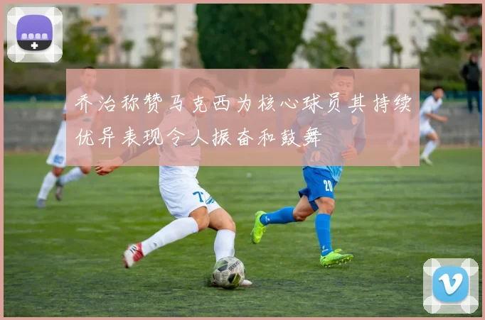乔治称赞马克西为核心球员其持续优异表现令人振奋和鼓舞