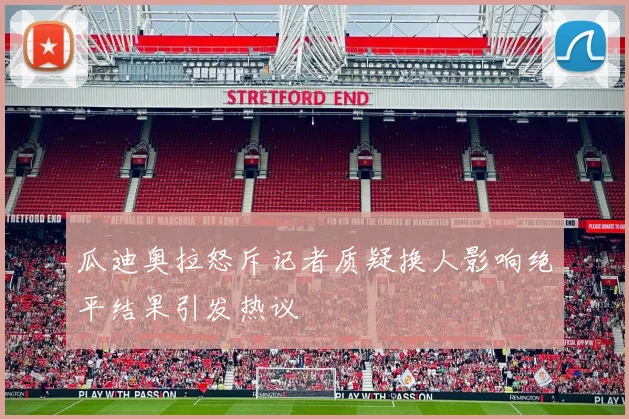 瓜迪奥拉怒斥记者质疑换人影响绝平结果引发热议