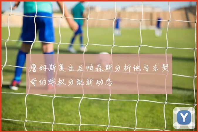詹姆斯复出后帕森斯分析他与东契奇的球权分配新动态