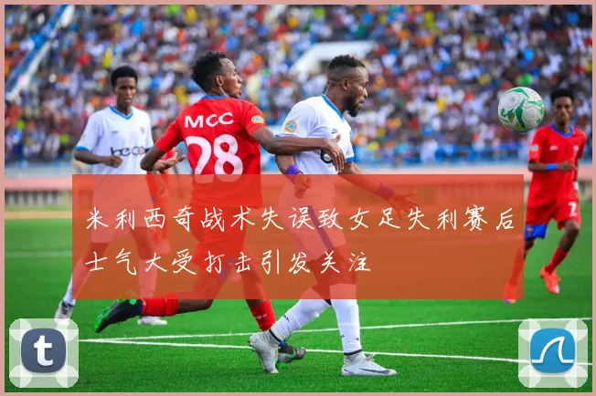 米利西奇战术失误致女足失利赛后士气大受打击引发关注