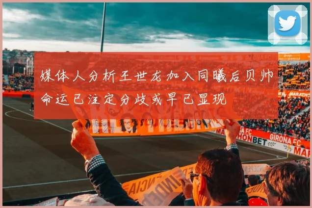 媒体人分析王世龙加入同曦后贝帅命运已注定分歧或早已显现