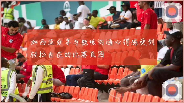 加西亚分享与教练沟通心得感受到轻松自在的比赛氛围