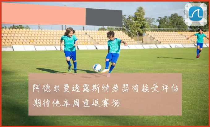 阿德尔曼透露斯特劳瑟将接受评估期待他本周重返赛场