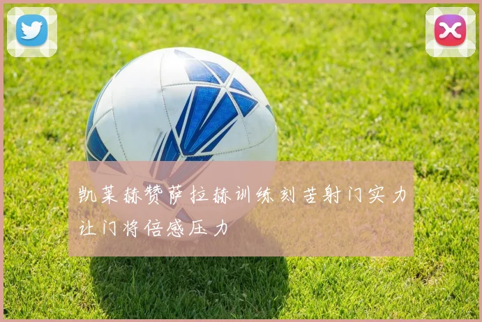 凯莱赫赞萨拉赫训练刻苦射门实力让门将倍感压力