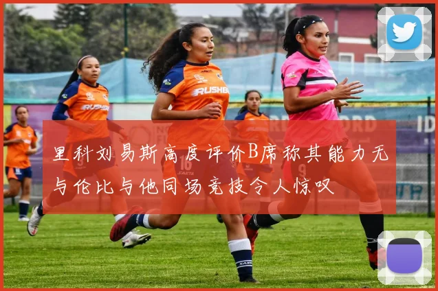 里科刘易斯高度评价B席称其能力无与伦比与他同场竞技令人惊叹