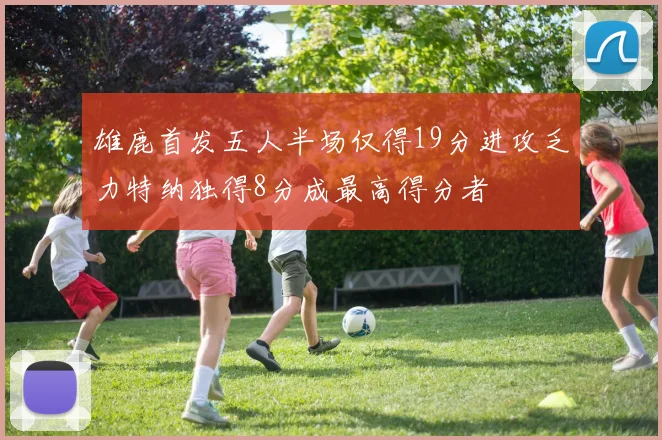 雄鹿首发五人半场仅得19分进攻乏力特纳独得8分成最高得分者