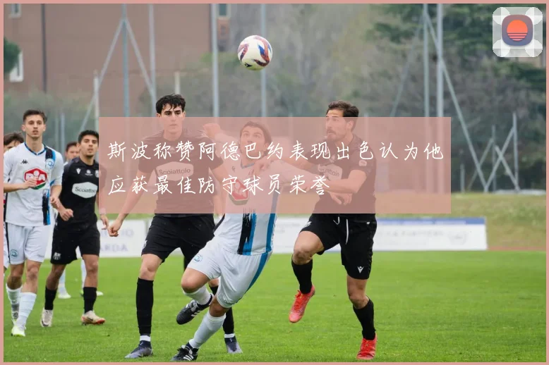 斯波称赞阿德巴约表现出色认为他应获最佳防守球员荣誉