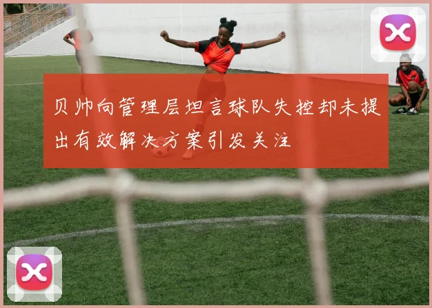 贝帅向管理层坦言球队失控却未提出有效解决方案引发关注