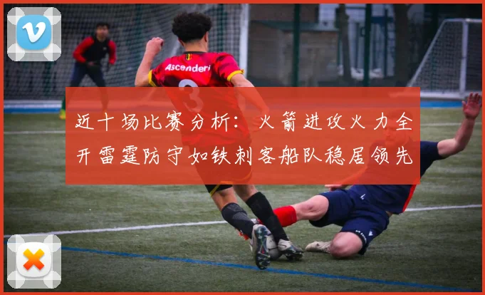 近十场比赛分析：火箭进攻火力全开雷霆防守如铁刺客船队稳居领先湖人表现堪忧