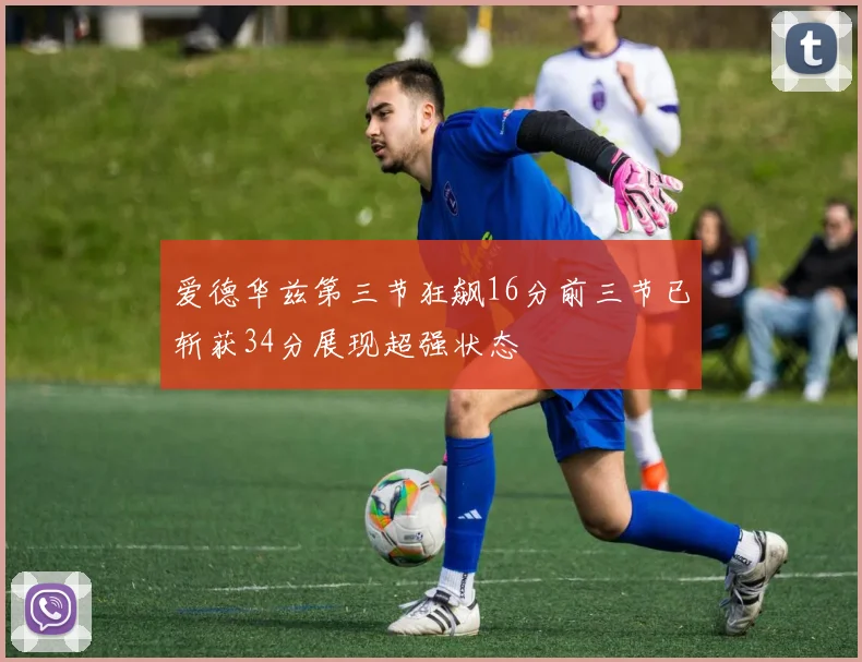 爱德华兹第三节狂飙16分前三节已斩获34分展现超强状态