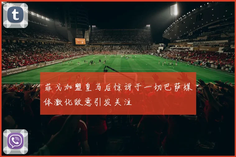 菲戈加盟皇马后惊讶于一切巴萨媒体激化敌意引发关注