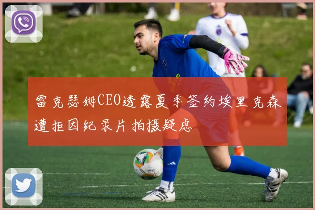 雷克瑟姆CEO透露夏季签约埃里克森遭拒因纪录片拍摄疑虑