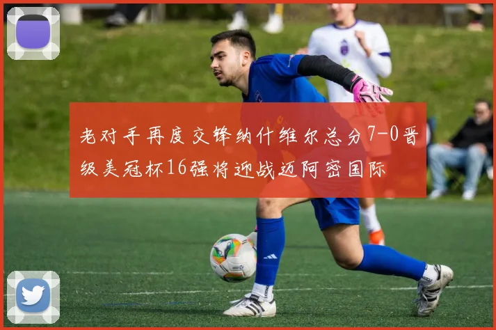 老对手再度交锋纳什维尔总分7-0晋级美冠杯16强将迎战迈阿密国际