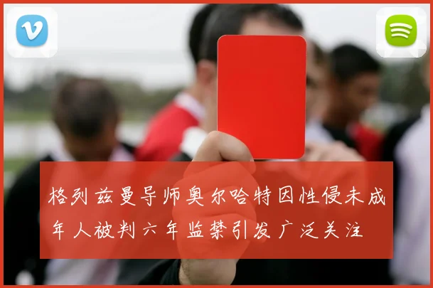 格列兹曼导师奥尔哈特因性侵未成年人被判六年监禁引发广泛关注