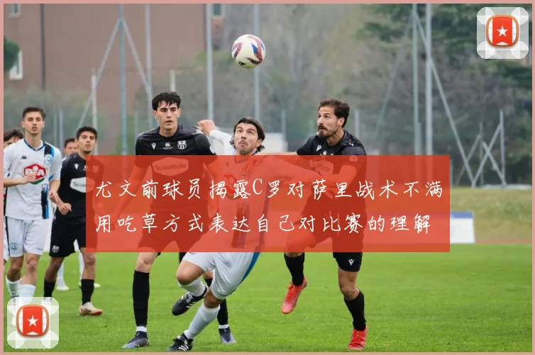 尤文前球员揭露C罗对萨里战术不满用吃草方式表达自己对比赛的理解