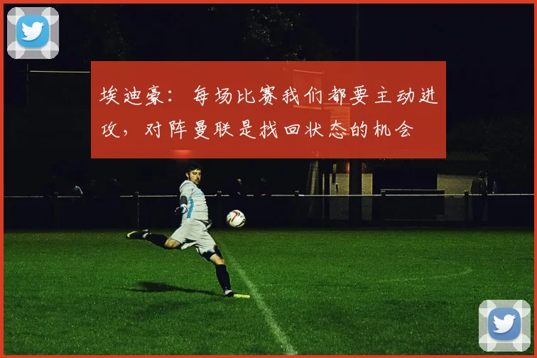 埃迪豪：每场比赛我们都要主动进攻，对阵曼联是找回状态的机会